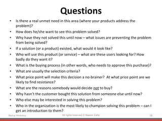 Questions Is there a real unmet need in this area (where your products address the problem)? How does he/she want to see this problem solved? Why have they not solved this until now – what issues are preventing the problem from being solved? If a solution (or a product) existed, what would it look like? Who will use this product (or service) – what are these users looking for? How badly do they want it? What is the buying process (in other words, who needs to approve this purchase)? What are usually the selection criteria? What price point will make this decision a no-brainer?  At what price point are we likely to find resistance? What are the reasons somebody would decide  not  to buy? Why hasn’t the customer bought this solution from someone else until now? Who else may be interested in solving this problem? Who in the organization is the most likely to champion solving this problem – can I get an introduction to them? Startup Workshop All rights reserved © Naeem Zafar 