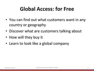 Global Access: for Free You can find out what customers want in any country or geography Discover what are customers talking about How will they buy it Learn to look like a global company Startup Workshop All rights reserved © Naeem Zafar 