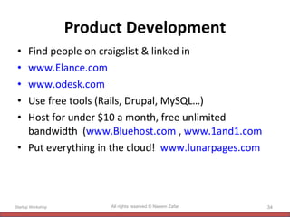 Product Development Find people on craigslist & linked in www.Elance.com www.odesk.com   Use free tools (Rails, Drupal, MySQL…) Host for under $10 a month, free unlimited bandwidth  ( www.Bluehost.com  ,  www.1and1.com   Put everything in the cloud!  www.lunarpages.com Startup Workshop All rights reserved © Naeem Zafar 