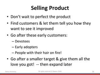 Selling Product Don’t wait to perfect the product Find customers & let them tell you how they want to see it improved Go after these early customers: Devotees Early adopters People with their hair on fire! Go after a smaller target & give them all the love you got!  -- then expand later Startup Workshop All rights reserved © Naeem Zafar 