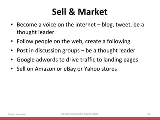 Sell & Market Become a voice on the internet – blog, tweet, be a thought leader Follow people on the web, create a following Post in discussion groups – be a thought leader Google adwords to drive traffic to landing pages Sell on Amazon or eBay or Yahoo stores Startup Workshop All rights reserved © Naeem Zafar 