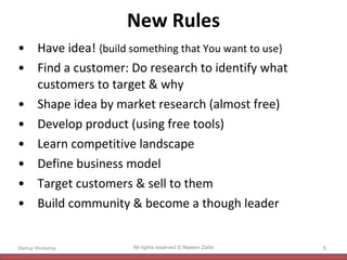 New Rules Have idea!  {build something that You want to use} Find a customer: Do research to identify what customers to target & why Shape idea by market research (almost free) Develop product (using free tools) Learn competitive landscape  Define business model Target customers & sell to them Build community & become a though leader Startup Workshop All rights reserved © Naeem Zafar 