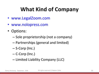 What Kind of Company www.LegalZoom.com   www.nolopress.com   Options: Sole proprietorship (not a company) Partnerships (general and limited) S-Corp (Inc.) C-Corp (Inc.) Limited Liability Company (LLC) Startup Workshop  September,  2008  All rights reserved © Naeem Zafar 