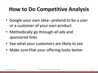 How to Do Competitive Analysis Google your own idea– pretend to be a user  or a customer of your own product Methodically go through all ads and sponsored links See what your customers are likely to see Make sure that your offering looks better Startup Workshop All rights reserved © Naeem Zafar 