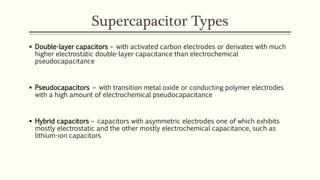 Supercapacitor Types 
 Double-layer capacitors – with activated carbon electrodes or derivates with much 
higher electrostatic double-layer capacitance than electrochemical 
pseudocapacitance 
 Pseudocapacitors – with transition metal oxide or conducting polymer electrodes 
with a high amount of electrochemical pseudocapacitance 
 Hybrid capacitors – capacitors with asymmetric electrodes one of which exhibits 
mostly electrostatic and the other mostly electrochemical capacitance, such as 
lithium-ion capacitors 
 