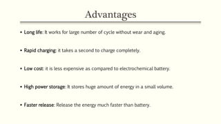 Advantages 
 Long life: It works for large number of cycle without wear and aging. 
 Rapid charging: it takes a second to charge completely. 
 Low cost: it is less expensive as compared to electrochemical battery. 
 High power storage: It stores huge amount of energy in a small volume. 
 Faster release: Release the energy much faster than battery. 
 