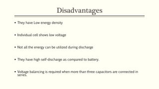 Disadvantages 
 They have Low energy density 
 Individual cell shows low voltage 
 Not all the energy can be utilized during discharge 
 They have high self-discharge as compared to battery. 
 Voltage balancing is required when more than three capacitors are connected in 
series. 
 