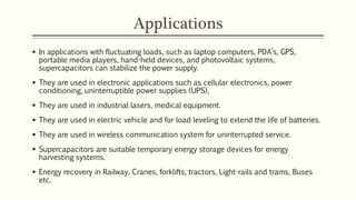 Applications 
 In applications with fluctuating loads, such as laptop computers, PDA’s, GPS, 
portable media players, hand-held devices, and photovoltaic systems, 
supercapacitors can stabilize the power supply. 
 They are used in electronic applications such as cellular electronics, power 
conditioning, uninterruptible power supplies (UPS), 
 They are used in industrial lasers, medical equipment. 
 They are used in electric vehicle and for load leveling to extend the life of batteries. 
 They are used in wireless communication system for uninterrupted service. 
 Supercapacitors are suitable temporary energy storage devices for energy 
harvesting systems. 
 Energy recovery in Railway, Cranes, forklifts, tractors, Light-rails and trams, Buses 
etc. 
 