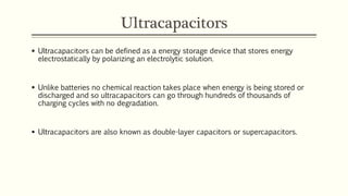 Ultracapacitors 
 Ultracapacitors can be defined as a energy storage device that stores energy 
electrostatically by polarizing an electrolytic solution. 
 Unlike batteries no chemical reaction takes place when energy is being stored or 
discharged and so ultracapacitors can go through hundreds of thousands of 
charging cycles with no degradation. 
 Ultracapacitors are also known as double-layer capacitors or supercapacitors. 
 