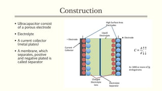 Construction 
 Ultracapacitor consist 
of a porous electrode 
 Electrolyte 
 A current collector 
(metal plates) 
 A membrane, which 
separates, positive 
and negative plated is 
called separator 
 