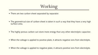 Working 
 There are two carbon sheet separated by separator. 
 The geometrical size of carbon sheet is taken in such a way that they have a very high 
surface area. 
 The highly porous carbon can store more energy than any other electrolytic capacitor. 
 When the voltage is applied to positive plate, it attracts negative ions from electrolyte. 
 When the voltage is applied to negative plate, it attracts positive ions from electrolyte. 
 