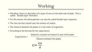Working 
 Therefore, there is a formation of a layer of ions on the both side of plate. This is 
called ‘Double layer’ formation. 
 For this reason, the ultracapacitor can also be called Double layer capacitor. 
 The ions are then stored near the surface of carbon. 
 The distance between the plates is in the order of angstroms. 
 According to the formula for the capacitance, 
Dielectric constant of medium X area of the plate 
Capacitance = -------------------------------------------------------------------- 
Distance between the plates 
c= 
∈퐴 
푑 
 