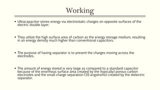 Working 
 Ultracapacitor stores energy via electrostatic charges on opposite surfaces of the 
electric double layer. 
 They utilize the high surface area of carbon as the energy storage medium, resulting 
in an energy density much higher than conventional capacitors. 
 The purpose of having separator is to prevent the charges moving across the 
electrodes. 
 The amount of energy stored is very large as compared to a standard capacitor 
because of the enormous surface area created by the (typically) porous carbon 
electrodes and the small charge separation (10 angstroms) created by the dielectric 
separator. 
 