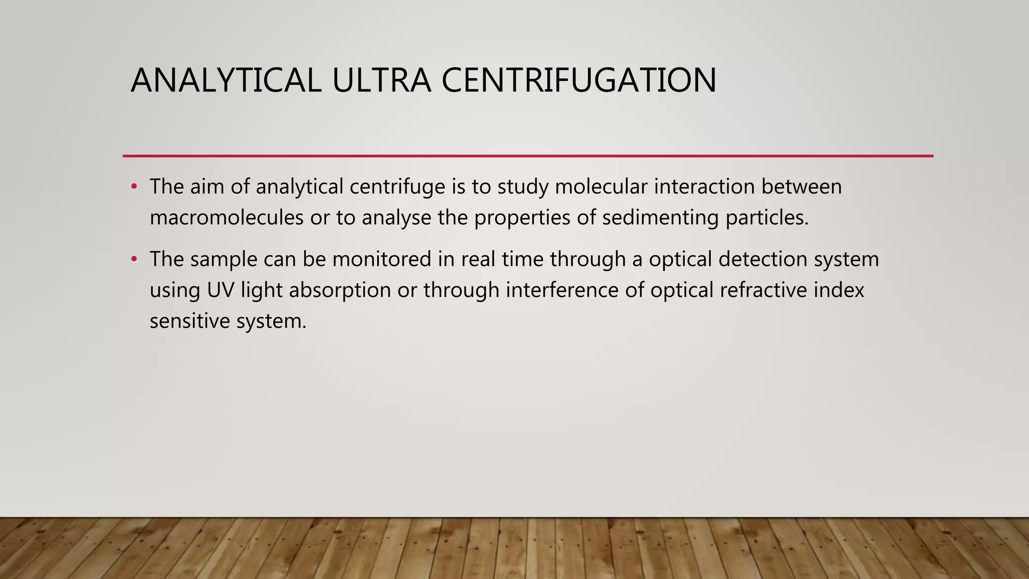 ANALYTICAL ULTRA CENTRIFUGATION
• The aim of analytical centrifuge is to study molecular interaction between
macromolecules or to analyse the properties of sedimenting particles.
• The sample can be monitored in real time through a optical detection system
using UV light absorption or through interference of optical refractive index
sensitive system.
 
