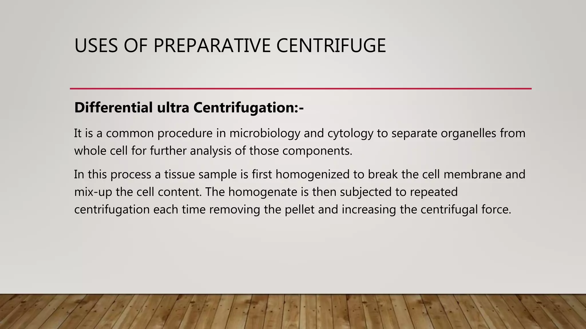 USES OF PREPARATIVE CENTRIFUGE
Differential ultra Centrifugation:-
It is a common procedure in microbiology and cytology to separate organelles from
whole cell for further analysis of those components.
In this process a tissue sample is first homogenized to break the cell membrane and
mix-up the cell content. The homogenate is then subjected to repeated
centrifugation each time removing the pellet and increasing the centrifugal force.
 
