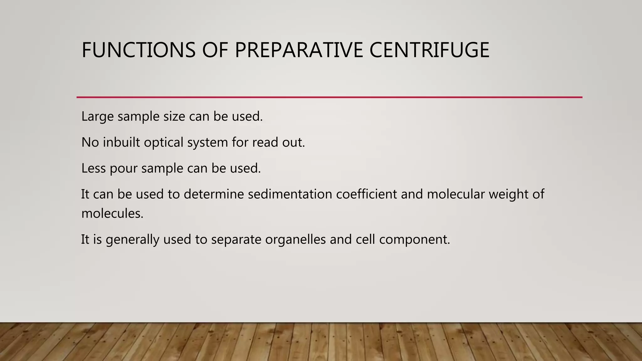FUNCTIONS OF PREPARATIVE CENTRIFUGE
Large sample size can be used.
No inbuilt optical system for read out.
Less pour sample can be used.
It can be used to determine sedimentation coefficient and molecular weight of
molecules.
It is generally used to separate organelles and cell component.
 