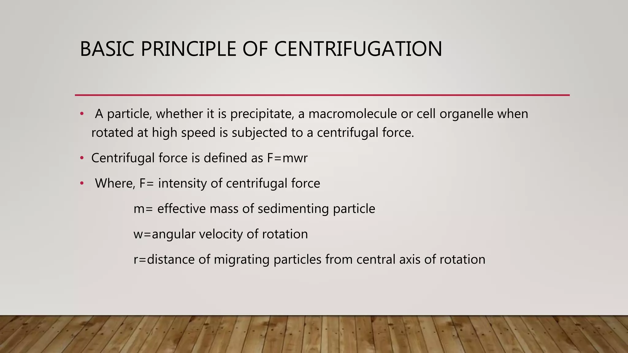BASIC PRINCIPLE OF CENTRIFUGATION
• A particle, whether it is precipitate, a macromolecule or cell organelle when
rotated at high speed is subjected to a centrifugal force.
• Centrifugal force is defined as F=mwr
• Where, F= intensity of centrifugal force
m= effective mass of sedimenting particle
w=angular velocity of rotation
r=distance of migrating particles from central axis of rotation
 