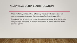 ANALYTICAL ULTRA CENTRIFUGATION
• The aim of analytical centrifuge is to study molecular interaction between
macromolecules or to analyse the properties of sedimenting particles.
• The sample can be monitored in real time through a optical detection system
using UV light absorption or through interference of optical refractive index
sensitive system.
 