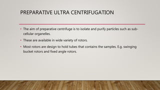 PREPARATIVE ULTRA CENTRIFUGATION
• The aim of preparative centrifuge is to isolate and purify particles such as sub-
cellular organelles.
• These are available in wide variety of rotors.
• Most rotors are design to hold tubes that contains the samples. E.g. swinging
bucket rotors and fixed angle rotors.
 