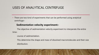 USES OF ANALYTICAL CENTRIFUGE
• There are two kind of experiments that can be performed using analytical
centrifuge:-
Sedimentation velocity experiment:-
The objective of sedimentation velocity experiment to interperate the entire
time-
course of sedimentation.
This determine the shape and mass of dissolved macromolecules and their size
distribution.
 