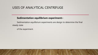 USES OF ANALYTICAL CENTRIFUGE
Sedimentation equilibrium experiment:-
Sedimentation equilibrium experiments are design to determine the final
steady state
of the experiment.
 
