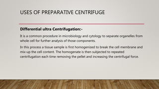 USES OF PREPARATIVE CENTRIFUGE
Differential ultra Centrifugation:-
It is a common procedure in microbiology and cytology to separate organelles from
whole cell for further analysis of those components.
In this process a tissue sample is first homogenized to break the cell membrane and
mix-up the cell content. The homogenate is then subjected to repeated
centrifugation each time removing the pellet and increasing the centrifugal force.
 