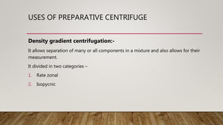 USES OF PREPARATIVE CENTRIFUGE
Density gradient centrifugation:-
It allows separation of many or all components in a mixture and also allows for their
measurement.
It divided in two categories –
1. Rate zonal
2. Isopycnic
 