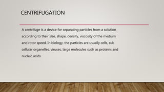 CENTRIFUGATION
A centrifuge is a device for separating particles from a solution
according to their size, shape, density, viscosity of the medium
and rotor speed. In biology, the particles are usually cells, sub
cellular organelles, viruses, large molecules such as proteins and
nucleic acids.
 