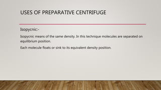 USES OF PREPARATIVE CENTRIFUGE
Isopycnic:-
Isopycnic means of the same density. In this technique molecules are separated on
equilibrium position.
Each molecule floats or sink to its equivalent density position.
 
