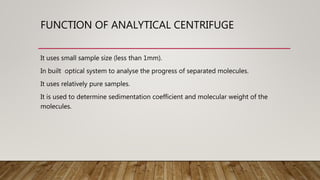 FUNCTION OF ANALYTICAL CENTRIFUGE
It uses small sample size (less than 1mm).
In built optical system to analyse the progress of separated molecules.
It uses relatively pure samples.
It is used to determine sedimentation coefficient and molecular weight of the
molecules.
 