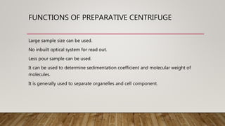 FUNCTIONS OF PREPARATIVE CENTRIFUGE
Large sample size can be used.
No inbuilt optical system for read out.
Less pour sample can be used.
It can be used to determine sedimentation coefficient and molecular weight of
molecules.
It is generally used to separate organelles and cell component.
 