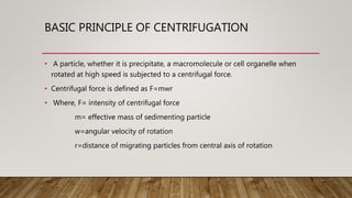 BASIC PRINCIPLE OF CENTRIFUGATION
• A particle, whether it is precipitate, a macromolecule or cell organelle when
rotated at high speed is subjected to a centrifugal force.
• Centrifugal force is defined as F=mwr
• Where, F= intensity of centrifugal force
m= effective mass of sedimenting particle
w=angular velocity of rotation
r=distance of migrating particles from central axis of rotation
 