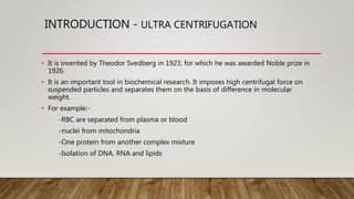INTRODUCTION - ULTRA CENTRIFUGATION
• It is invented by Theodor Svedberg in 1923, for which he was awarded Noble prize in
1926.
• It is an important tool in biochemical research. It imposes high centrifugal force on
suspended particles and separates them on the basis of difference in molecular
weight.
• For example:-
-RBC are separated from plasma or blood
-nuclei from mitochondria
-One protein from another complex mixture
-Isolation of DNA, RNA and lipids
 