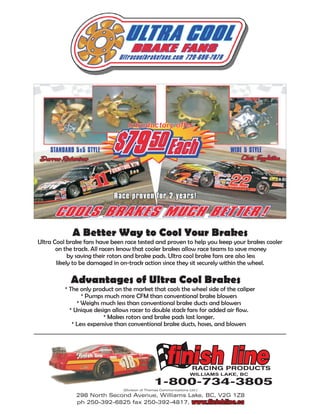 Introductory offer:




            A Better Way to Cool Your Brakes
Ultra Cool brake fans have been race tested and proven to help you keep your brakes cooler
       on the track. All racers know that cooler brakes allow race teams to save money
            by saving their rotors and brake pads. Ultra cool brake fans are also less
       likely to be damaged in on-track action since they sit securely within the wheel.

            Advantages of Ultra Cool Brakes
          * The only product on the market that cools the wheel side of the caliper
                 * Pumps much more CFM than conventional brake blowers
               * Weighs much less than conventional brake ducts and blowers
            * Unique design allows racer to double stack fans for added air flow.
                         * Makes rotors and brake pads last longer.
             * Less expensive than conventional brake ducts, hoses, and blowers




                                (Division of Thomas Communications Ltd.)
              298 North Second Avenue, Williams Lake, BC, V2G 1Z8
              ph 250-392-6825 fax 250-392-4817, www.finishline.ca
 