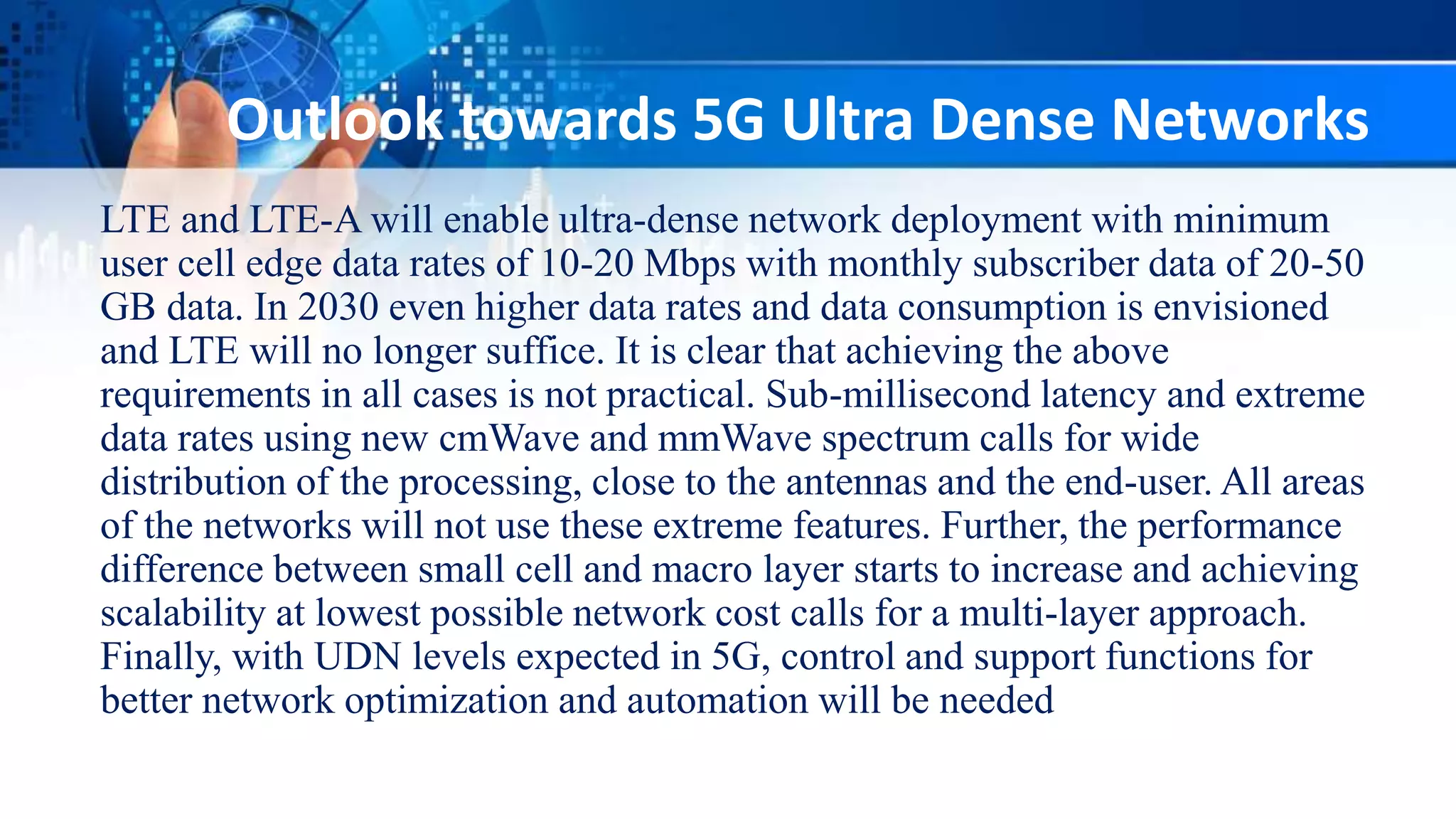 Outlook towards 5G Ultra Dense Networks
LTE and LTE-A will enable ultra-dense network deployment with minimum
user cell edge data rates of 10-20 Mbps with monthly subscriber data of 20-50
GB data. In 2030 even higher data rates and data consumption is envisioned
and LTE will no longer suffice. It is clear that achieving the above
requirements in all cases is not practical. Sub-millisecond latency and extreme
data rates using new cmWave and mmWave spectrum calls for wide
distribution of the processing, close to the antennas and the end-user. All areas
of the networks will not use these extreme features. Further, the performance
difference between small cell and macro layer starts to increase and achieving
scalability at lowest possible network cost calls for a multi-layer approach.
Finally, with UDN levels expected in 5G, control and support functions for
better network optimization and automation will be needed
 