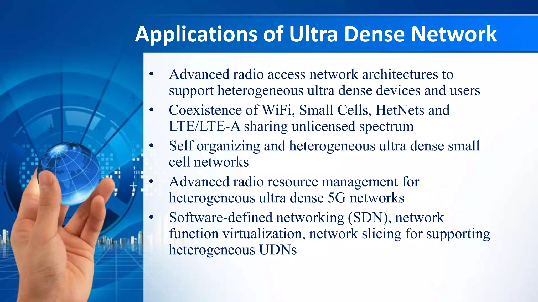 Applications of Ultra Dense Network
• Advanced radio access network architectures to
support heterogeneous ultra dense devices and users
• Coexistence of WiFi, Small Cells, HetNets and
LTE/LTE-A sharing unlicensed spectrum
• Self organizing and heterogeneous ultra dense small
cell networks
• Advanced radio resource management for
heterogeneous ultra dense 5G networks
• Software-defined networking (SDN), network
function virtualization, network slicing for supporting
heterogeneous UDNs
 