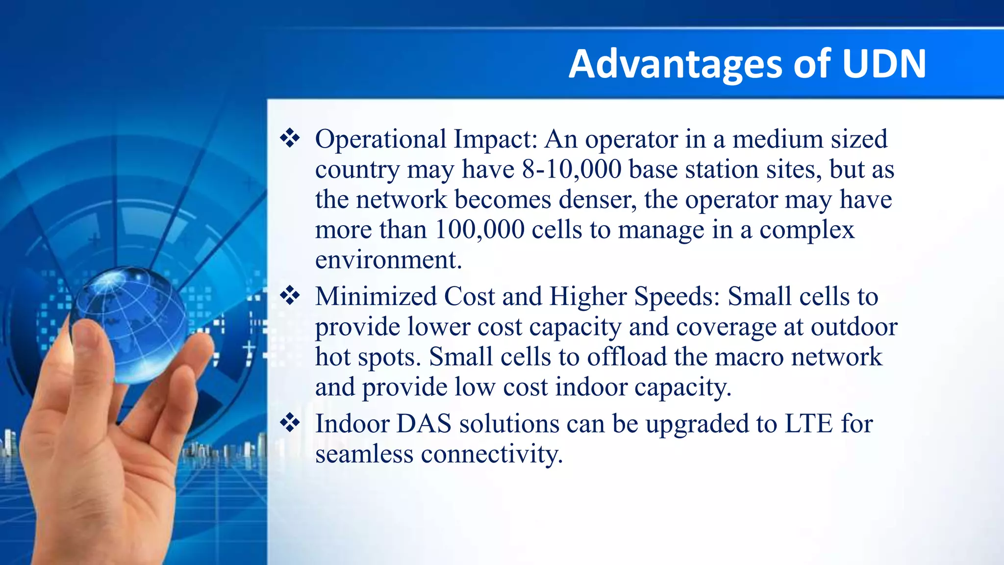 Advantages of UDN
 Operational Impact: An operator in a medium sized
country may have 8-10,000 base station sites, but as
the network becomes denser, the operator may have
more than 100,000 cells to manage in a complex
environment.
 Minimized Cost and Higher Speeds: Small cells to
provide lower cost capacity and coverage at outdoor
hot spots. Small cells to offload the macro network
and provide low cost indoor capacity.
 Indoor DAS solutions can be upgraded to LTE for
seamless connectivity.
 