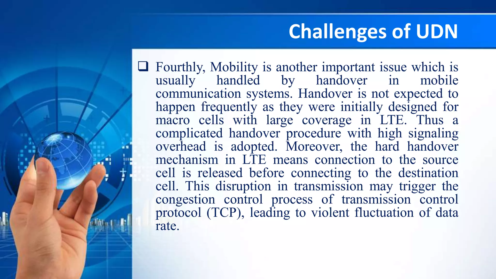 Challenges of UDN
 Fourthly, Mobility is another important issue which is
usually handled by handover in mobile
communication systems. Handover is not expected to
happen frequently as they were initially designed for
macro cells with large coverage in LTE. Thus a
complicated handover procedure with high signaling
overhead is adopted. Moreover, the hard handover
mechanism in LTE means connection to the source
cell is released before connecting to the destination
cell. This disruption in transmission may trigger the
congestion control process of transmission control
protocol (TCP), leading to violent fluctuation of data
rate.
 