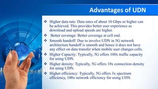Advantages of UDN
 Higher data rate: Data rates of about 10 Gbps or higher can
be achieved. This provides better user experience as
download and upload speeds are higher.
 Better coverage: Better coverage at cell end.
 Smooth handoff: Due to involve UDN in 5G network
architecture handoff is smooth and hence it does not have
any effect on data transfer when mobile user changes cells.
 Higher Capacity: Typically, 5G offers 100x traffic capacity
for using UDN.
 Higher density: Typically, 5G offers 10x connection density
for using UDN.
 Higher efficiency: Typically, 5G offers 3x spectrum
efficiency, 100x network efficiency for using UDN.
 