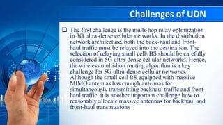 Challenges of UDN
 The first challenge is the multi-hop relay optimization
in 5G ultra-dense cellular networks. In the distribution
network architecture, both the back-haul and front-
haul traffic must be relayed into the destination. The
selection of relaying small cell BS should be carefully
considered in 5G ultra-dense cellular networks. Hence,
the wireless multi-hop routing algorithm is a key
challenge for 5G ultra-dense cellular networks.
Although the small cell BS equipped with massive
MIMO antennas has enough antennas for
simultaneously transmitting backhaul traffic and front-
haul traffic, it is another important challenge how to
reasonably allocate massive antennas for backhaul and
front-haul transmissions
 