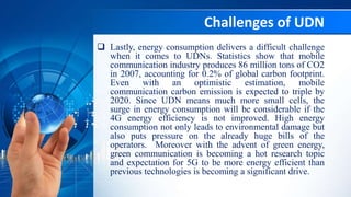Challenges of UDN
 Lastly, energy consumption delivers a difficult challenge
when it comes to UDNs. Statistics show that mobile
communication industry produces 86 million tons of CO2
in 2007, accounting for 0.2% of global carbon footprint.
Even with an optimistic estimation, mobile
communication carbon emission is expected to triple by
2020. Since UDN means much more small cells, the
surge in energy consumption will be considerable if the
4G energy efficiency is not improved. High energy
consumption not only leads to environmental damage but
also puts pressure on the already huge bills of the
operators. Moreover with the advent of green energy,
green communication is becoming a hot research topic
and expectation for 5G to be more energy efficient than
previous technologies is becoming a significant drive.
 