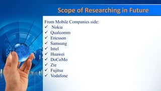 Scope of Researching in Future
From Mobile Companies side:
 Nokia
 Qualcomm
 Ericsson
 Samsung
 Intel
 Huawei
 DoCoMo
 Zte
 Fujitsu
 Vodafone
 