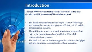 Introduction
To meet 1000× wireless traffic volume increment in the next
decade, the fifth generation (5G) cellular network
• The massive multiple-input multi-output (MIMO) technology
was proposed to improve the spectrum efficiency of 5G mobile
communication systems .
• The millimeter wave communications was presented to
extend the transmission bandwidth for 5G mobile
communication systems.
• The small cell concept has been appeared to raise the throughput
and save the energy consumption in cellular scenarios .
 