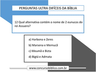 www.concursobiblico.com.br
a) Harbona e Zeres
b) Marsena e Memucã
c) Meumã e Bizta
d) Bigtá e Admata
12 Qual alternativa contém o nome de 2 eunucos do
rei Assuero?
PERGUNTAS ULTRA DIFÍCEIS DA BÍBLIA
 
