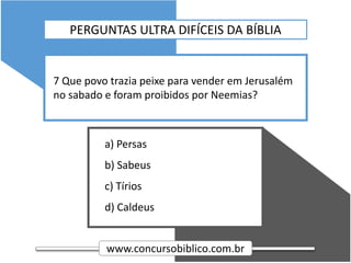 www.concursobiblico.com.br
a) Persas
b) Sabeus
c) Tírios
d) Caldeus
7 Que povo trazia peixe para vender em Jerusalém
no sabado e foram proibidos por Neemias?
PERGUNTAS ULTRA DIFÍCEIS DA BÍBLIA
 