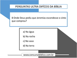www.concursobiblico.com.br
a) Na água
b) Na rocha
c) No vaso
d) Na terra
8 Onde Deus pediu que Jeremias escondesse o cinto
que comprou?
PERGUNTAS ULTRA DIFÍCEIS DA BÍBLIA
 