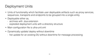Deployment Units
• Units of functionality which facilitate user deployable artifacts such as proxy services,
sequences, transports and endpoints to be grouped into a single entity
• Deployable either as,
- archives with .dua extension
- exploded deployment units with a directory structure
• Main conﬁguration ﬁle is ultra-unit.xml
• Dynamically update/ deploy without downtime
- hot update for an existing DU without downtime for message processing
10
 