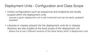 Deployment Units - Conﬁguration and Class Scope
• Artifact conﬁgurations such as sequences and endpoints are locally
scoped within the deployment units.
- ensures a given deployment unit is self contained and can be easily updated/
reloaded
• Libraries or classes placed into the deployment units lib or classes
directory are also loaded at the local scope of the deployment unit
- allows one to use 2 different versions of the same library within 2 deployment units
11
 
