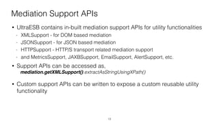 Mediation Support APIs
• UltraESB contains in-built mediation support APIs for utility functionalities
- XMLSupport - for DOM based mediation
- JSONSupport - for JSON based mediation
- HTTPSupport - HTTP/S transport related mediation support
- and MetricsSupport, JAXBSupport, EmailSupport, AlertSupport, etc.
• Support APIs can be accessed as,
mediation.getXMLSupport().extractAsStringUsingXPath()
• Custom support APIs can be written to expose a custom reusable utility
functionality
13
 