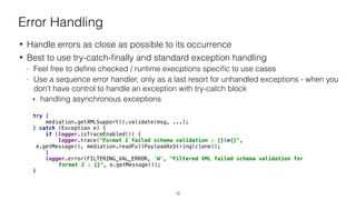 Error Handling
• Handle errors as close as possible to its occurrence
• Best to use try-catch-ﬁnally and standard exception handling
- Feel free to deﬁne checked / runtime execptions speciﬁc to use cases
- Use a sequence error handler, only as a last resort for unhandled exceptions - when you
don’t have control to handle an exception with try-catch block
‣ handling asynchronous exceptions
try { 
mediation.getXMLSupport().validate(msg, ...); 
} catch (Exception e) { 
if (logger.isTraceEnabled()) { 
logger.trace("Format 2 failed schema validation : {}n{}", 
e.getMessage(), mediation.readFullPayloadAsString(clone)); 
} 
logger.error(FILTERING_VAL_ERROR, 'W', "Filtered XML failed schema validation for
Format 2 : {}", e.getMessage());
}
15
 